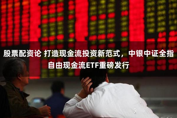 股票配资论 打造现金流投资新范式，中银中证全指自由现金流ETF重磅发行