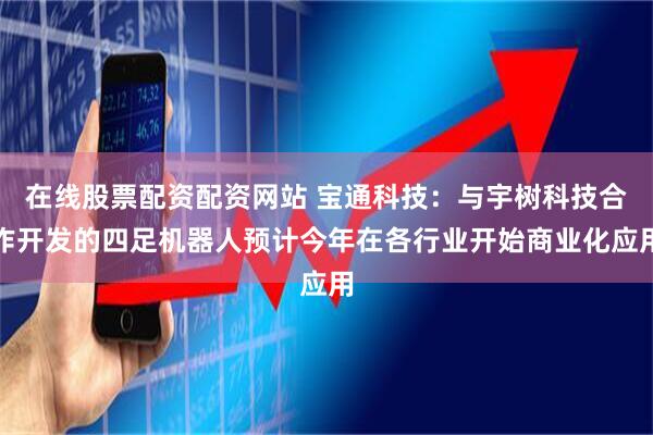 在线股票配资配资网站 宝通科技：与宇树科技合作开发的四足机器人预计今年在各行业开始商业化应用