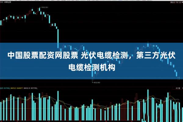 中国股票配资网股票 光伏电缆检测，第三方光伏电缆检测机构