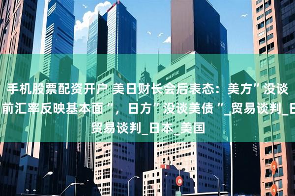 手机股票配资开户 美日财长会后表态：美方”没谈汇率，当前汇率反映基本面“，日方”没谈美债“_贸易谈判_日本_美国