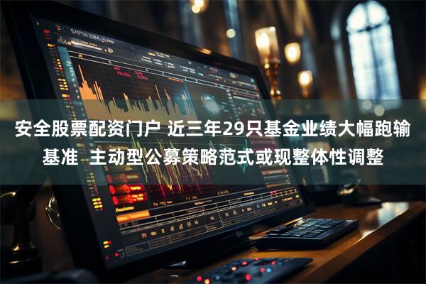 安全股票配资门户 近三年29只基金业绩大幅跑输基准  主动型公募策略范式或现整体性调整