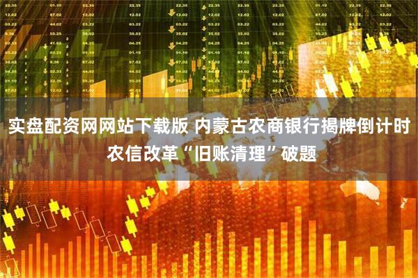 实盘配资网网站下载版 内蒙古农商银行揭牌倒计时 农信改革“旧账清理”破题