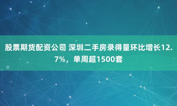 股票期货配资公司 深圳二手房录得量环比增长12.7%，单周超1500套