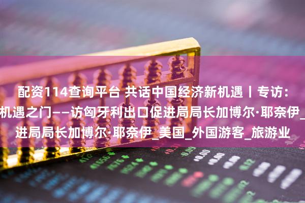 配资114查询平台 共话中国经济新机遇丨专访：开放的中国为世界打开机遇之门——访匈牙利出口促进局局长加博尔·耶奈伊_美国_外国游客_旅游业