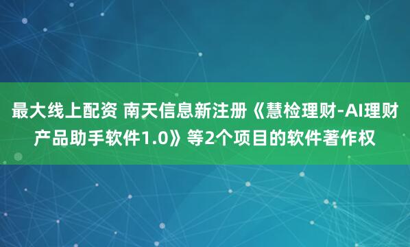 最大线上配资 南天信息新注册《慧检理财-AI理财产品助手软件1.0》等2个项目的软件著作权