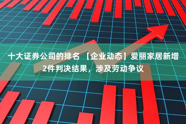 十大证券公司的排名 【企业动态】爱丽家居新增2件判决结果，涉及劳动争议