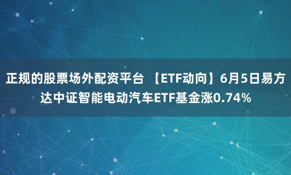 正规的股票场外配资平台 【ETF动向】6月5日易方达中证智能电动汽车ETF基金涨0.74%