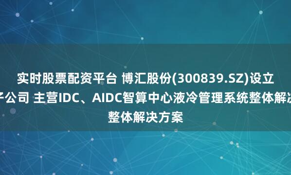 实时股票配资平台 博汇股份(300839.SZ)设立全资子公司 主营IDC、AIDC智算中心液冷管理系统整体解决方案