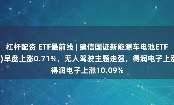杠杆配资 ETF最前线 | 建信国证新能源车电池ETF(159775)早盘上涨0.71%，无人驾驶主题走强，得润电子上涨10.09%