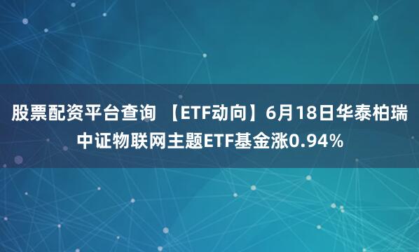 股票配资平台查询 【ETF动向】6月18日华泰柏瑞中证物联网主题ETF基金涨0.94%