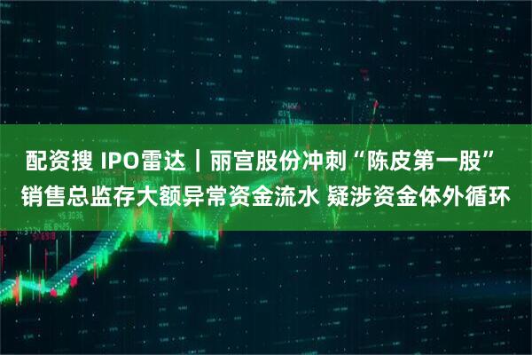 配资搜 IPO雷达｜丽宫股份冲刺“陈皮第一股” 销售总监存大额异常资金流水 疑涉资金体外循环