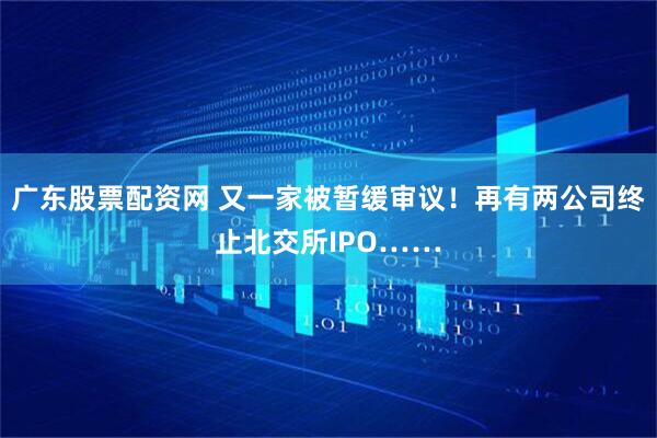 广东股票配资网 又一家被暂缓审议！再有两公司终止北交所IPO……