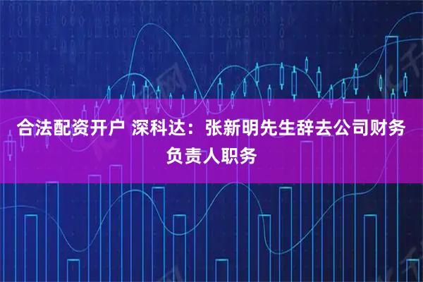 合法配资开户 深科达：张新明先生辞去公司财务负责人职务