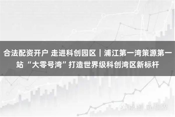 合法配资开户 走进科创园区｜浦江第一湾策源第一站 “大零号湾”打造世界级科创湾区新标杆