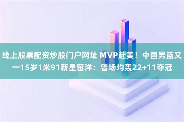 线上股票配资炒股门户网址 MVP赴美！中国男篮又一15岁1米91新星留洋：曾场均轰22+11夺冠